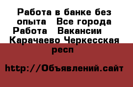 Работа в банке без опыта - Все города Работа » Вакансии   . Карачаево-Черкесская респ.